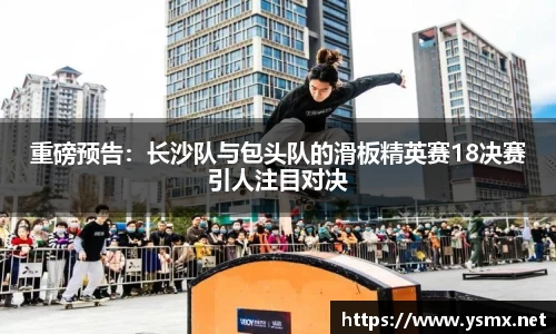 重磅预告：长沙队与包头队的滑板精英赛18决赛引人注目对决